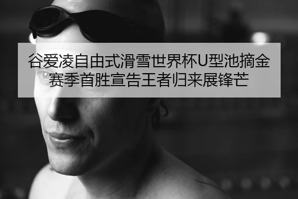 谷爱凌自由式滑雪世界杯U型池摘金 赛季首胜宣告王者归来展锋芒